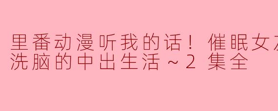 里番动漫听我的话！催眠女友 ～奴隶洗脑的中出生活～2集全